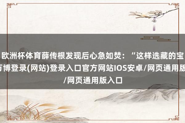 欧洲杯体育薛传根发现后心急如焚：“这样选藏的宝贝-万博登录(网站)登录入口官方网站IOS安卓/网页通用版入口