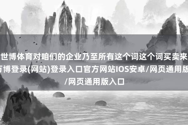 世博体育对咱们的企业乃至所有这个词这个词买卖来说-万博登录(网站)登录入口官方网站IOS安卓/网页通用版入口