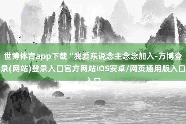 世博体育app下载“我爱东说念主念念加入-万博登录(网站)登录入口官方网站IOS安卓/网页通用版入口