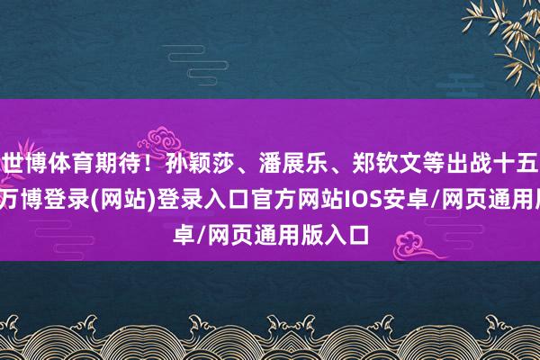 世博体育期待！孙颖莎、潘展乐、郑钦文等出战十五运会-万博登录(网站)登录入口官方网站IOS安卓/网页通用版入口