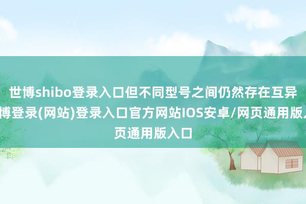 世博shibo登录入口但不同型号之间仍然存在互异-万博登录(网站)登录入口官方网站IOS安卓/网页通用版入口