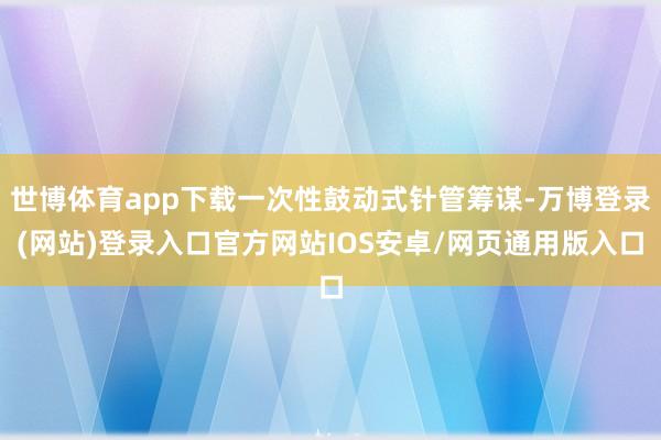 世博体育app下载一次性鼓动式针管筹谋-万博登录(网站)登录入口官方网站IOS安卓/网页通用版入口