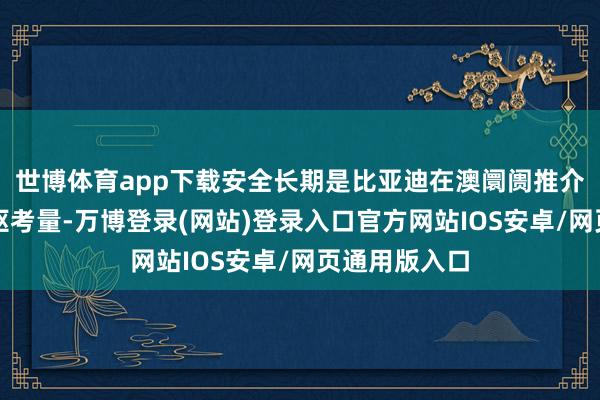 世博体育app下载安全长期是比亚迪在澳阛阓推介新车时的中枢考量-万博登录(网站)登录入口官方网站IOS安卓/网页通用版入口