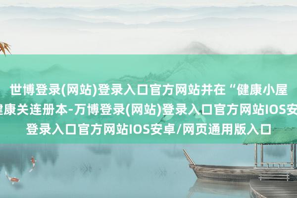 世博登录(网站)登录入口官方网站并在“健康小屋”内配备了近百本健康关连册本-万博登录(网站)登录入口官方网站IOS安卓/网页通用版入口