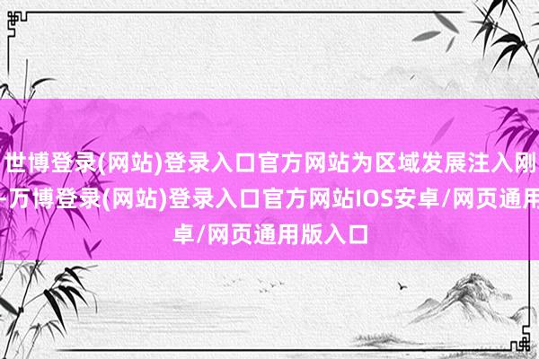 世博登录(网站)登录入口官方网站为区域发展注入刚劲动能-万博登录(网站)登录入口官方网站IOS安卓/网页通用版入口