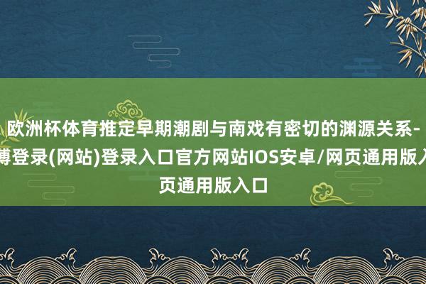 欧洲杯体育推定早期潮剧与南戏有密切的渊源关系-万博登录(网站)登录入口官方网站IOS安卓/网页通用版入口