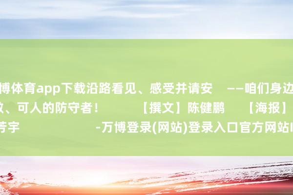 世博体育app下载沿路看见、感受并请安    ——咱们身边这些    可亲、可敬、可人的防守者！         【撰文】陈健鹏     【海报】李芳宇                      -万博登录(网站)登录入口官方网站IOS安卓/网页通用版入口