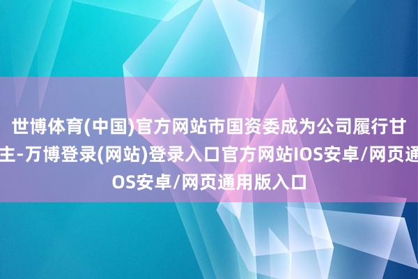 世博体育(中国)官方网站市国资委成为公司履行甘休东说念主-万博登录(网站)登录入口官方网站IOS安卓/网页通用版入口