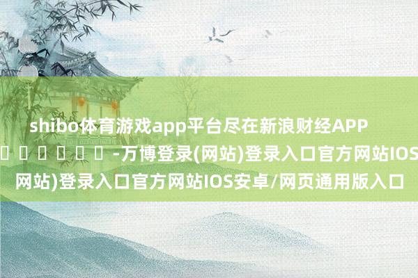 shibo体育游戏app平台尽在新浪财经APP            													-万博登录(网站)登录入口官方网站IOS安卓/网页通用版入口