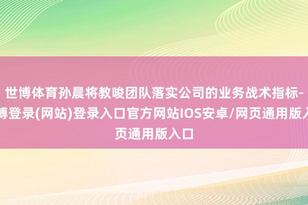 世博体育孙晨将教唆团队落实公司的业务战术指标-万博登录(网站)登录入口官方网站IOS安卓/网页通用版入口