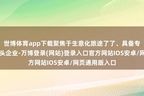世博体育app下载聚焦于生意化旅途了了、具备专家竞争力的龙头企业-万博登录(网站)登录入口官方网站IOS安卓/网页通用版入口