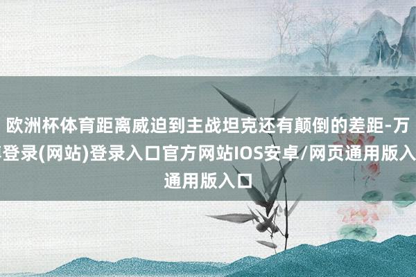 欧洲杯体育距离威迫到主战坦克还有颠倒的差距-万博登录(网站)登录入口官方网站IOS安卓/网页通用版入口