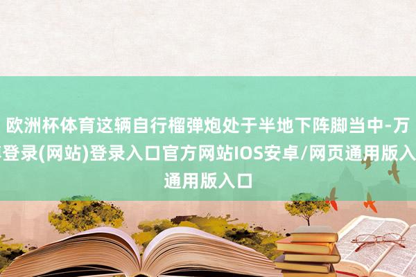 欧洲杯体育这辆自行榴弹炮处于半地下阵脚当中-万博登录(网站)登录入口官方网站IOS安卓/网页通用版入口