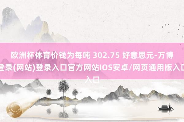 欧洲杯体育价钱为每吨 302.75 好意思元-万博登录(网站)登录入口官方网站IOS安卓/网页通用版入口