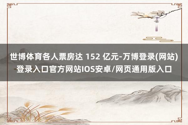 世博体育各人票房达 152 亿元-万博登录(网站)登录入口官方网站IOS安卓/网页通用版入口