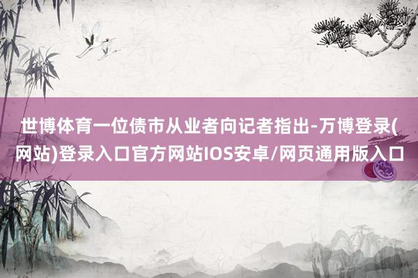 世博体育　　一位债市从业者向记者指出-万博登录(网站)登录入口官方网站IOS安卓/网页通用版入口