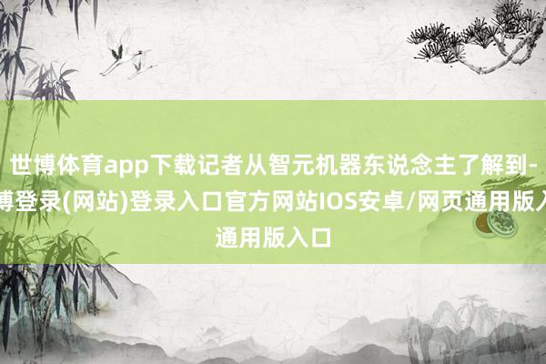 世博体育app下载记者从智元机器东说念主了解到-万博登录(网站)登录入口官方网站IOS安卓/网页通用版入口