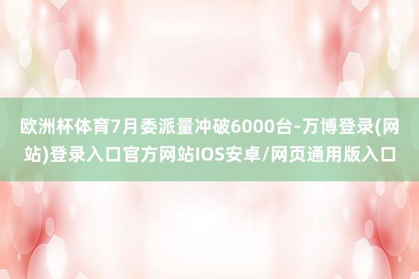 欧洲杯体育7月委派量冲破6000台-万博登录(网站)登录入口官方网站IOS安卓/网页通用版入口