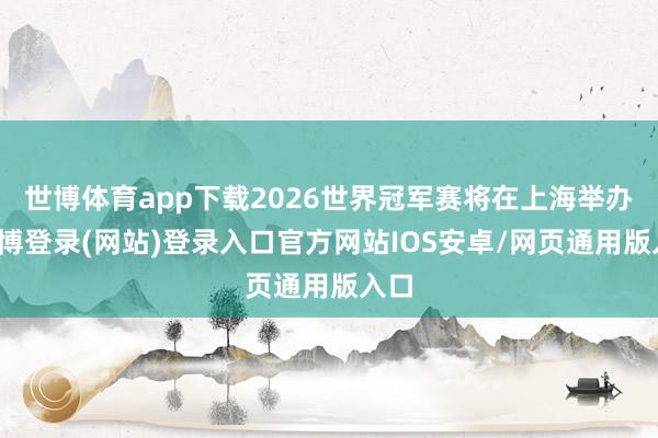 世博体育app下载2026世界冠军赛将在上海举办-万博登录(网站)登录入口官方网站IOS安卓/网页通用版入口