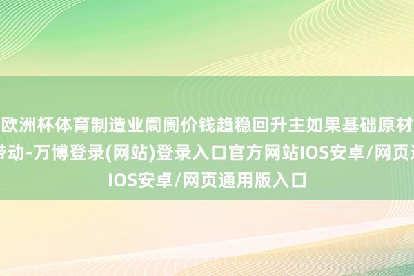 欧洲杯体育制造业阛阓价钱趋稳回升主如果基础原材料行业所带动-万博登录(网站)登录入口官方网站IOS安卓/网页通用版入口