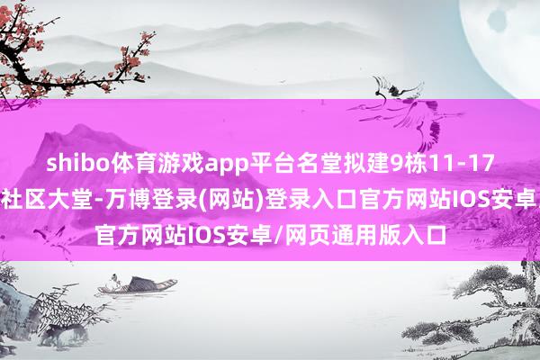 shibo体育游戏app平台名堂拟建9栋11-17层住宅和2栋1层社区大堂-万博登录(网站)登录入口官方网站IOS安卓/网页通用版入口