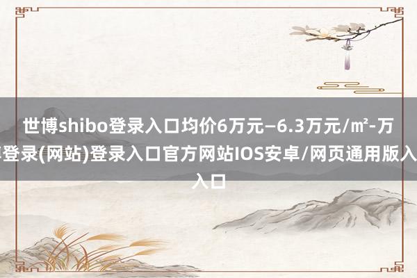 世博shibo登录入口均价6万元—6.3万元/㎡-万博登录(网站)登录入口官方网站IOS安卓/网页通用版入口