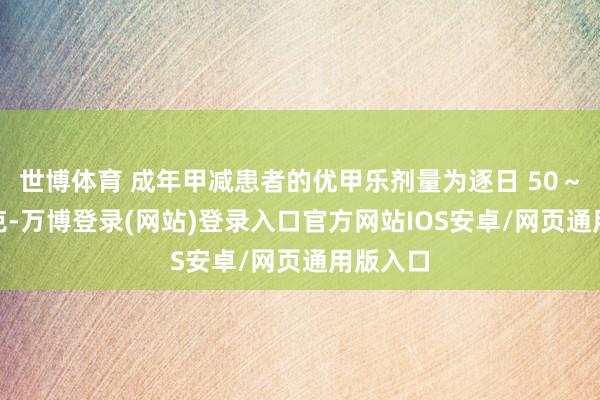 世博体育 成年甲减患者的优甲乐剂量为逐日 50～200微克-万博登录(网站)登录入口官方网站IOS安卓/网页通用版入口