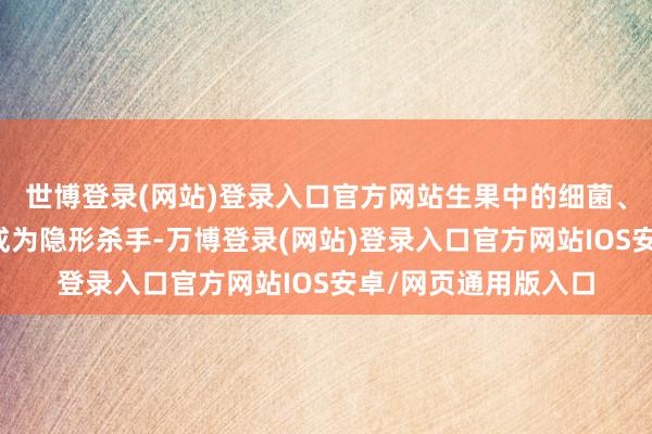 世博登录(网站)登录入口官方网站生果中的细菌、高钾身分王人可能成为隐形杀手-万博登录(网站)登录入口官方网站IOS安卓/网页通用版入口