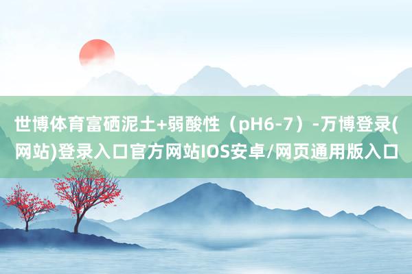 世博体育富硒泥土+弱酸性（pH6-7）-万博登录(网站)登录入口官方网站IOS安卓/网页通用版入口