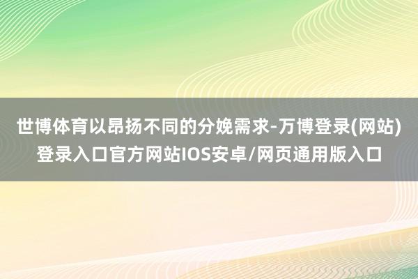 世博体育以昂扬不同的分娩需求-万博登录(网站)登录入口官方网站IOS安卓/网页通用版入口