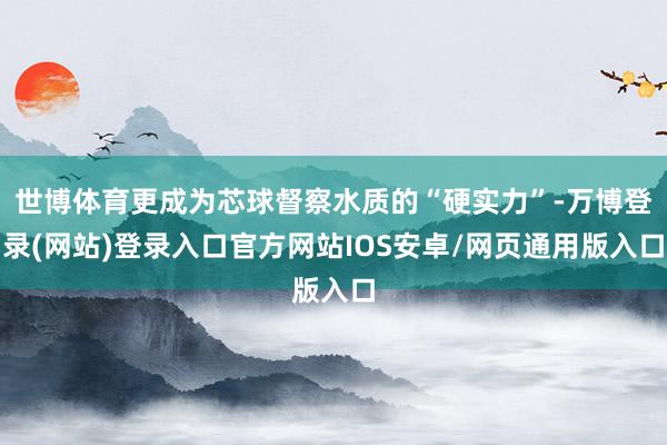 世博体育更成为芯球督察水质的“硬实力”-万博登录(网站)登录入口官方网站IOS安卓/网页通用版入口