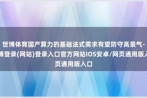 世博体育国产算力的基础法式需求有望防守高景气-万博登录(网站)登录入口官方网站IOS安卓/网页通用版入口