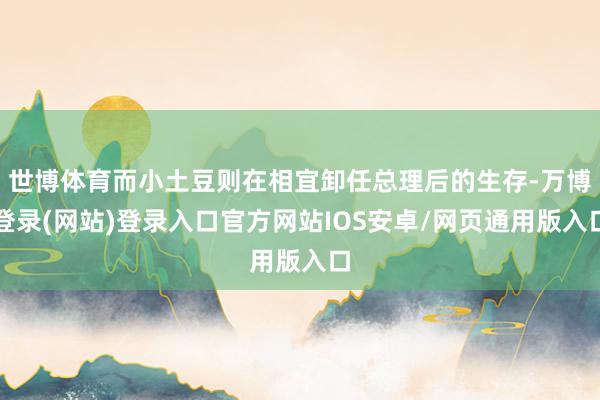 世博体育而小土豆则在相宜卸任总理后的生存-万博登录(网站)登录入口官方网站IOS安卓/网页通用版入口