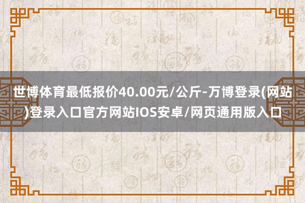 世博体育最低报价40.00元/公斤-万博登录(网站)登录入口官方网站IOS安卓/网页通用版入口