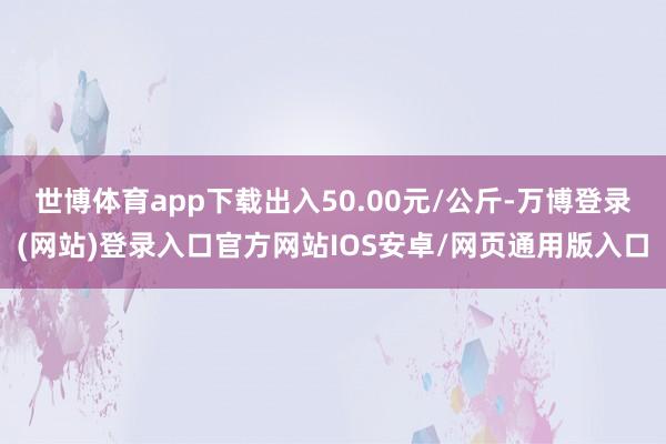 世博体育app下载出入50.00元/公斤-万博登录(网站)登录入口官方网站IOS安卓/网页通用版入口