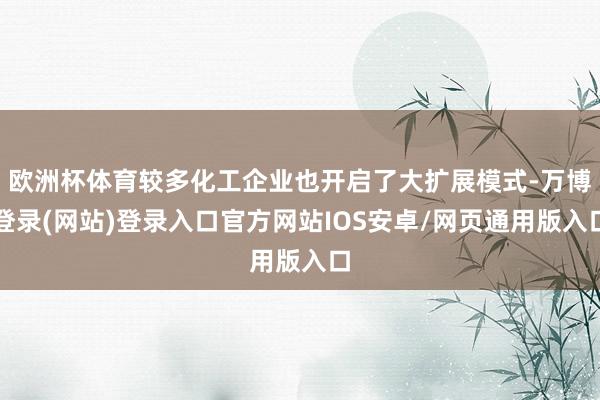 欧洲杯体育较多化工企业也开启了大扩展模式-万博登录(网站)登录入口官方网站IOS安卓/网页通用版入口