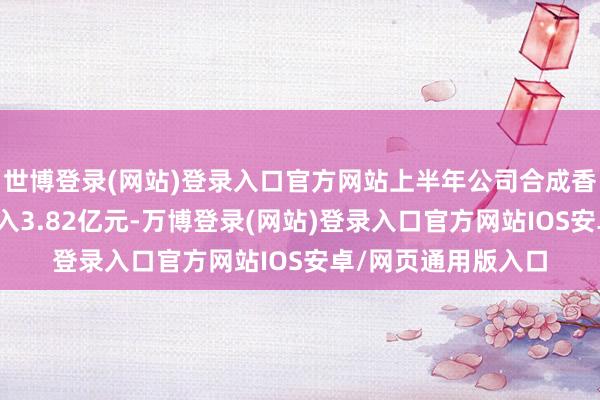 世博登录(网站)登录入口官方网站上半年公司合成香料产物完毕商业收入3.82亿元-万博登录(网站)登录入口官方网站IOS安卓/网页通用版入口