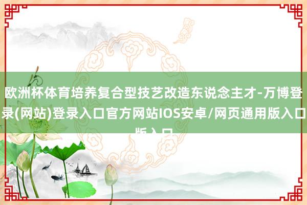 欧洲杯体育培养复合型技艺改造东说念主才-万博登录(网站)登录入口官方网站IOS安卓/网页通用版入口