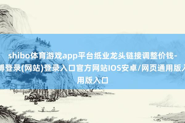 shibo体育游戏app平台纸业龙头链接调整价钱-万博登录(网站)登录入口官方网站IOS安卓/网页通用版入口