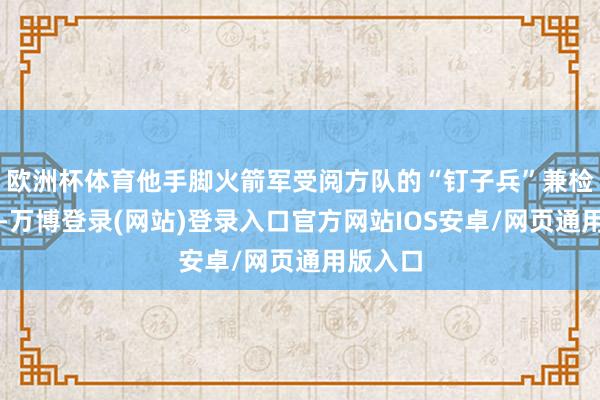 欧洲杯体育他手脚火箭军受阅方队的“钉子兵”兼检会教官-万博登录(网站)登录入口官方网站IOS安卓/网页通用版入口