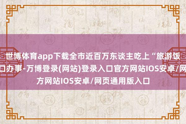 世博体育app下载全市近百万东谈主吃上“旅游饭”、杀青家门口办事-万博登录(网站)登录入口官方网站IOS安卓/网页通用版入口
