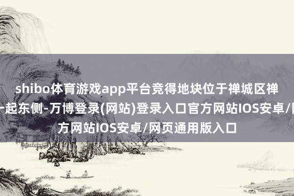 shibo体育游戏app平台竞得地块位于禅城区禅港路北侧、湖一起东侧-万博登录(网站)登录入口官方网站IOS安卓/网页通用版入口
