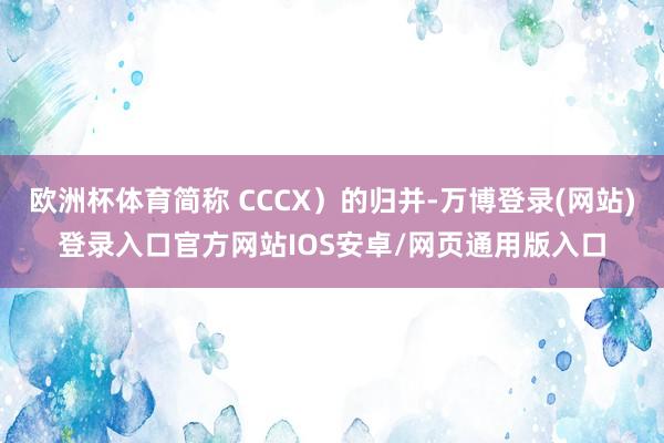 欧洲杯体育简称 CCCX）的归并-万博登录(网站)登录入口官方网站IOS安卓/网页通用版入口
