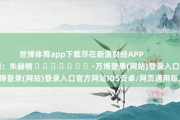 世博体育app下载尽在新浪财经APP 包袱剪辑:朱赫楠 -万博登录(网站)登录入口官方网站IOS安卓/网页通用版入口