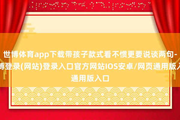 世博体育app下载带孩子款式看不惯更要说谈两句-万博登录(网站)登录入口官方网站IOS安卓/网页通用版入口