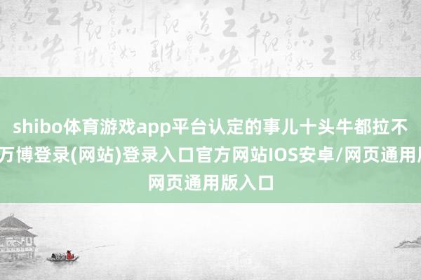 shibo体育游戏app平台认定的事儿十头牛都拉不缅想-万博登录(网站)登录入口官方网站IOS安卓/网页通用版入口