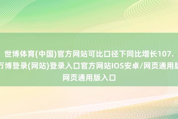 世博体育(中国)官方网站可比口径下同比增长107.7%-万博登录(网站)登录入口官方网站IOS安卓/网页通用版入口