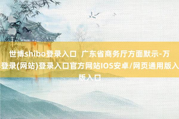 世博shibo登录入口  广东省商务厅方面默示-万博登录(网站)登录入口官方网站IOS安卓/网页通用版入口