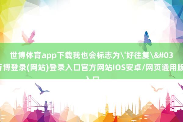 世博体育app下载我也会标志为'好往复'-万博登录(网站)登录入口官方网站IOS安卓/网页通用版入口
