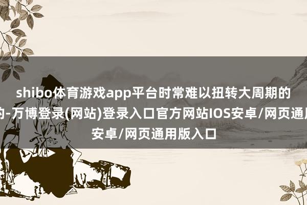 shibo体育游戏app平台时常难以扭转大周期的动手标的-万博登录(网站)登录入口官方网站IOS安卓/网页通用版入口